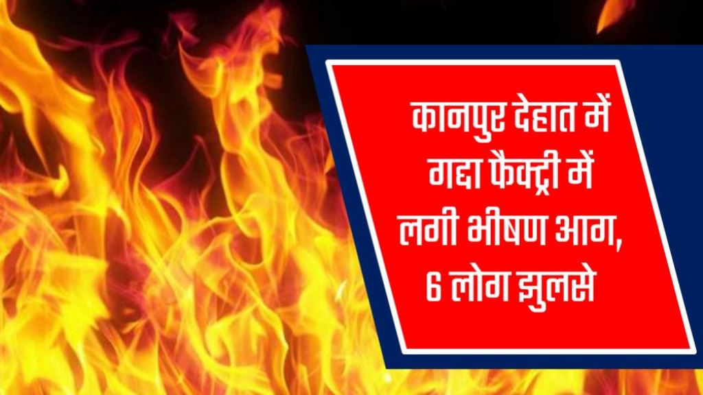 कानपुर देहात में गद्दा फैक्ट्री में लगी भीषण आग, 6 लोग झुलसे, आग बुझाने में लगी दमकल की 3 से 4 गाड़ियां