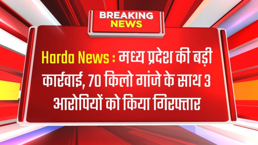 Harda News : मध्य प्रदेश की बड़ी कार्रवाई, 70 किलो गांजे के साथ 3 आरोपियों को किया गिरफ्तार