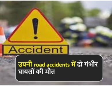 उपनी road accidents में दो गंभीर घायलों की मौत