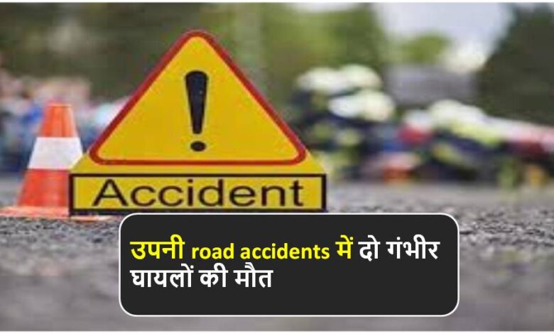 उपनी road accidents में दो गंभीर घायलों की मौत