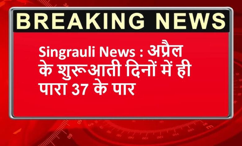 Singrauli News : अप्रैल के शुरूआती दिनों में ही पारा 37 के पार