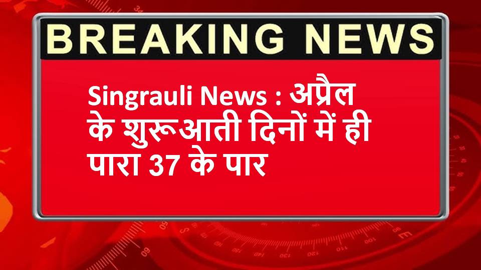 Singrauli News : अप्रैल के शुरूआती दिनों में ही पारा 37 के पार