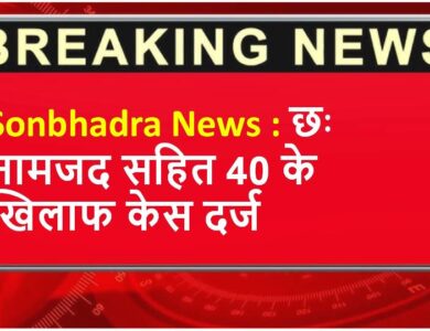 Sonbhadra News : छः नामजद सहित 40 के खिलाफ केस दर्ज