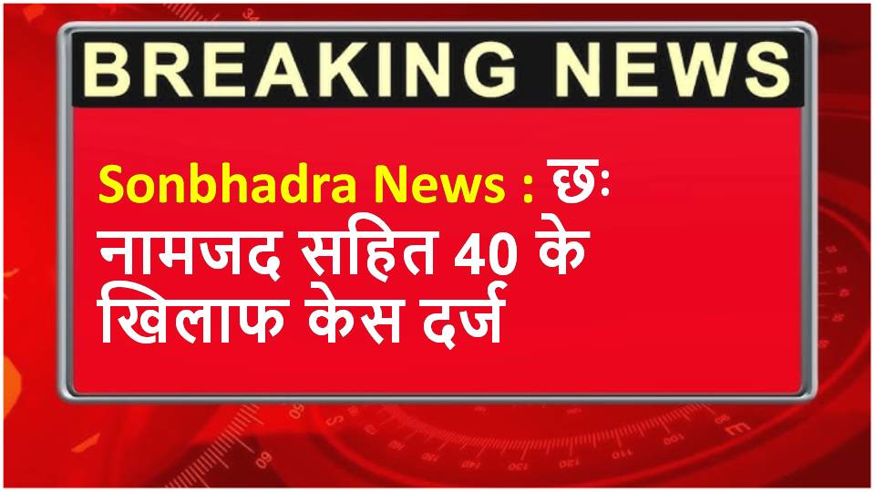 Sonbhadra News : छः नामजद सहित 40 के खिलाफ केस दर्ज