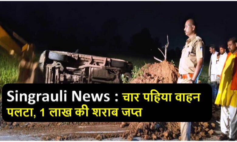 Singrauli News : चार पहिया वाहन पलटा, 1 लाख की शराब जप्त