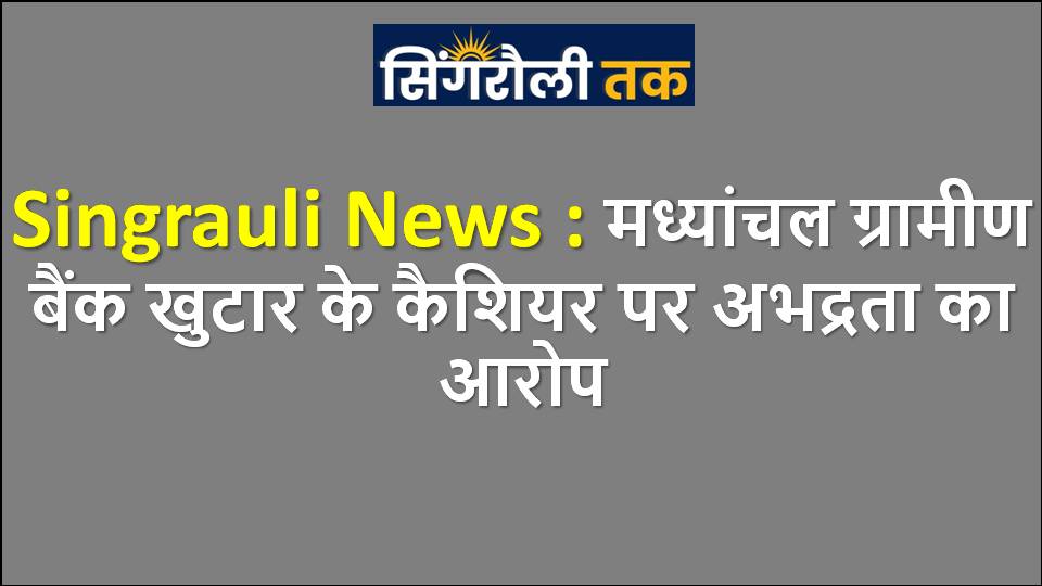 Singrauli News : मध्यांचल ग्रामीण बैंक खुटार के कैशियर पर अभद्रता का आरोप