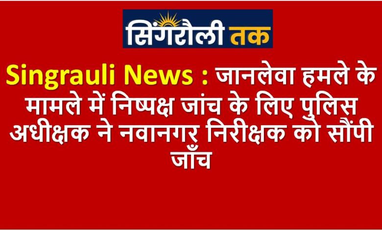 Singrauli News : जानलेवा हमले के मामले में निष्पक्ष जांच के लिए पुलिस अधीक्षक ने नवानगर निरीक्षक को सौंपी जाँच